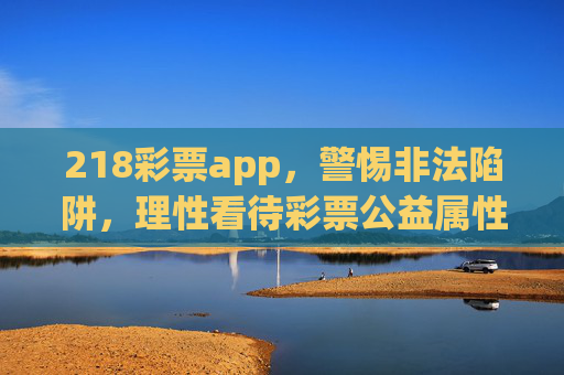 218彩票app,警惕非法陷阱,理性看待彩票公益属性,警惕218彩票app非法陷阱,理性看待彩票公益属性 218彩票app,警惕非法陷阱,理性看待彩票公益属性,警惕218彩票app非法陷阱,理性看待彩票公益属性