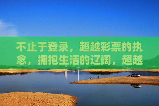不止于登录,超越彩票的执念,拥抱生活的辽阔,超越执念,拥抱生活的辽阔 不止于登录,超越彩票的执念,拥抱生活的辽阔,超越执念,拥抱生活的辽阔