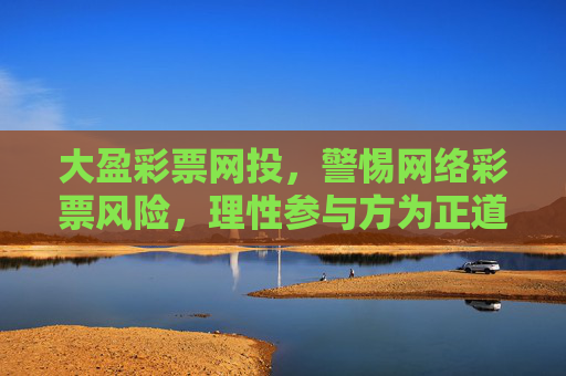 大盈彩票网投,警惕网络彩票风险,理性参与方为正道,警惕大盈彩票网投风险,理性参与方为正道 大盈彩票网投,警惕网络彩票风险,理性参与方为正道,警惕大盈彩票网投风险,理性参与方为正道