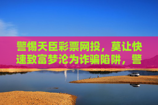 警惕天臣彩票网投,莫让快速致富梦沦为诈骗陷阱,警惕天臣彩票网投,莫让快速致富梦沦为诈骗陷阱 警惕天臣彩票网投,莫让快速致富梦沦为诈骗陷阱,警惕天臣彩票网投,莫让快速致富梦沦为诈骗陷阱