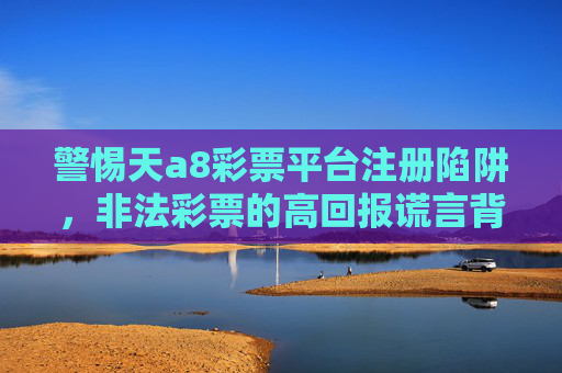 警惕天a8彩票平台注册陷阱，非法彩票的高回报谎言背后是万丈深渊，警惕天a8彩票注册陷阱，非法彩票高回报谎言背后的万丈深渊