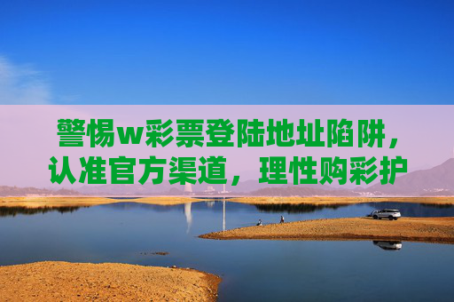 警惕w彩票登陆地址陷阱，认准官方渠道，理性购彩护安全，警惕w彩票登陆地址陷阱 认准官方渠道理性购彩护安全