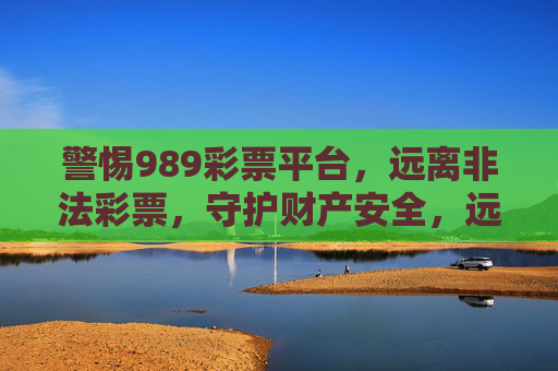 警惕989彩票平台，远离非法彩票，守护财产安全，远离989非法彩票平台，守护财产安全