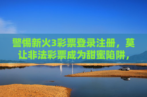 警惕新火3彩票登录注册,莫让非法彩票成为甜蜜陷阱,警惕新火3彩票登录注册,莫让非法彩票成为甜蜜陷阱 警惕新火3彩票登录注册,莫让非法彩票成为甜蜜陷阱,警惕新火3彩票登录注册,莫让非法彩票成为甜蜜陷阱