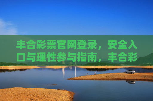 丰合彩票官网登录,安全入口与理性参与指南,丰合彩票官网登录,安全入口与理性参与指南 丰合彩票官网登录,安全入口与理性参与指南,丰合彩票官网登录,安全入口与理性参与指南