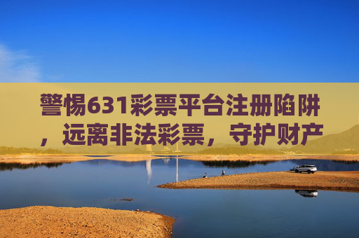 警惕631彩票平台注册陷阱,远离非法彩票,守护财产安全,警惕631彩票平台注册陷阱,守护财产安全 警惕631彩票平台注册陷阱,远离非法彩票,守护财产安全,警惕631彩票平台注册陷阱,守护财产安全