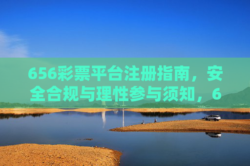 656彩票平台注册指南,安全合规与理性参与须知,656彩票平台注册指南,安全合规与理性参与须知 656彩票平台注册指南,安全合规与理性参与须知,656彩票平台注册指南,安全合规与理性参与须知
