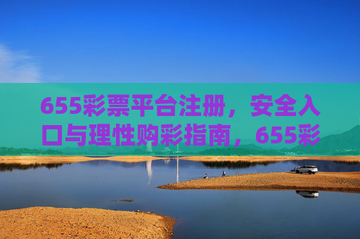 655彩票平台注册，安全入口与理性购彩指南，655彩票平台注册，安全入口与理性购彩指南
