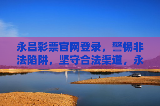永昌彩票官网登录,警惕非法陷阱,坚守合法渠道,永昌彩票官网登录,警惕非法陷阱,坚守合法渠道 永昌彩票官网登录,警惕非法陷阱,坚守合法渠道,永昌彩票官网登录,警惕非法陷阱,坚守合法渠道