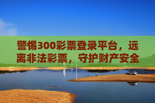 警惕300彩票登录平台,远离非法彩票,守护财产安全,警惕300彩票登录平台,远离非法彩票守护财产安全 警惕300彩票登录平台,远离非法彩票,守护财产安全,警惕300彩票登录平台,远离非法彩票守护财产安全