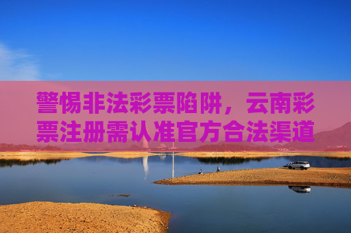 警惕非法彩票陷阱,云南彩票注册需认准官方合法渠道,警惕云南彩票非法陷阱 注册认准官方渠道 警惕非法彩票陷阱,云南彩票注册需认准官方合法渠道,警惕云南彩票非法陷阱 注册认准官方渠道