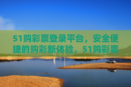 51购彩票登录平台,安全便捷的购彩新体验,51购彩票,安全便捷的购彩新体验 51购彩票登录平台,安全便捷的购彩新体验,51购彩票,安全便捷的购彩新体验