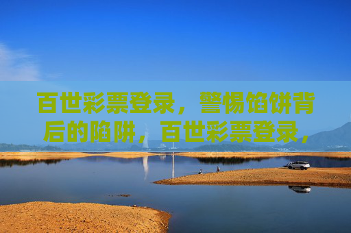 百世彩票登录,警惕馅饼背后的陷阱,百世彩票登录,警惕馅饼背后的陷阱 百世彩票登录,警惕馅饼背后的陷阱,百世彩票登录,警惕馅饼背后的陷阱