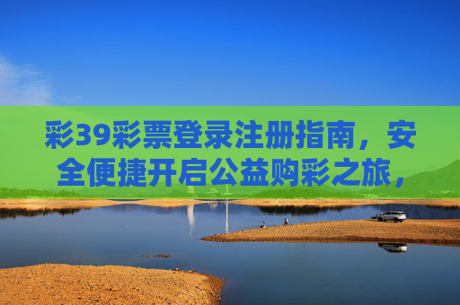 彩39彩票登录注册指南,安全便捷开启公益购彩之旅,彩39彩票注册指南,安全便捷开启公益购彩之旅 彩39彩票登录注册指南,安全便捷开启公益购彩之旅,彩39彩票注册指南,安全便捷开启公益购彩之旅