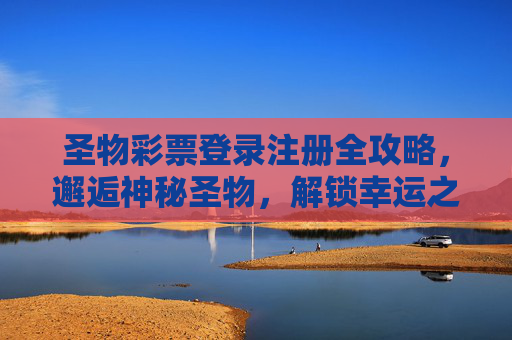 圣物彩票登录注册全攻略,邂逅神秘圣物,解锁幸运之门,圣物彩票登录注册全攻略,邂逅神秘圣物,解锁幸运之门 圣物彩票登录注册全攻略,邂逅神秘圣物,解锁幸运之门,圣物彩票登录注册全攻略,邂逅神秘圣物,解锁幸运之门