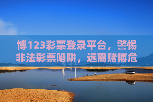 博123彩票登录平台，警惕非法彩票陷阱，远离赌博危害，警惕博123彩票非法平台，远离彩票陷阱，拒绝赌博危害