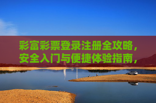 彩富彩票登录注册全攻略，安全入门与便捷体验指南，彩富彩票登录注册全攻略，安全入门与便捷体验指南