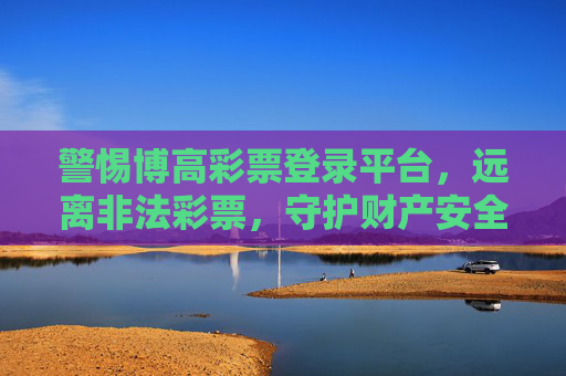警惕博高彩票登录平台,远离非法彩票,守护财产安全,警惕博高彩票登录平台,远离非法彩票,守护财产安全 警惕博高彩票登录平台,远离非法彩票,守护财产安全,警惕博高彩票登录平台,远离非法彩票,守护财产安全