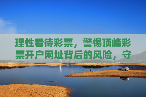 理性看待彩票,警惕顶峰彩票开户网址背后的风险,守护财产安全,警惕顶峰彩票开户网址风险,守护财产安全 理性看待彩票,警惕顶峰彩票开户网址背后的风险,守护财产安全,警惕顶峰彩票开户网址风险,守护财产安全