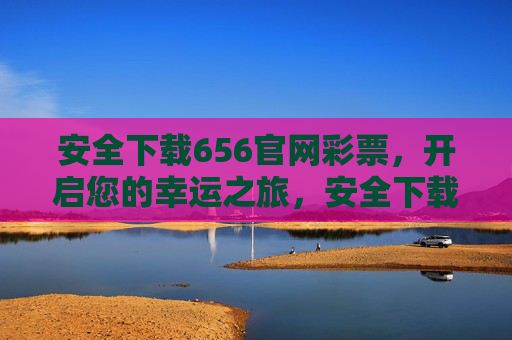 安全下载656官网彩票，开启您的幸运之旅，安全下载656官网彩票，开启幸运之旅
