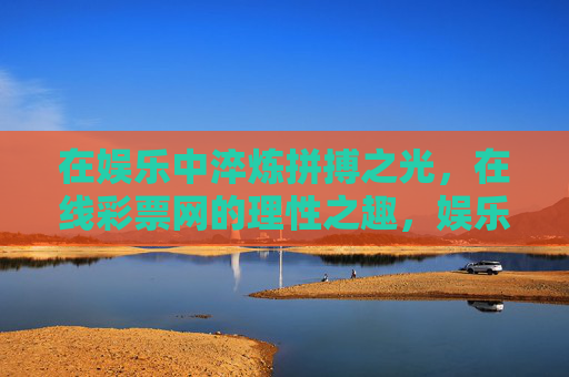 在娱乐中淬炼拼搏之光,在线彩票网的理性之趣,娱乐淬炼拼搏光,彩票理性生趣 在娱乐中淬炼拼搏之光,在线彩票网的理性之趣,娱乐淬炼拼搏光,彩票理性生趣