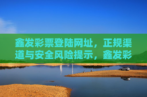 鑫发彩票登陆网址,正规渠道与安全风险提示,鑫发彩票登陆网址,正规渠道与安全风险提示 鑫发彩票登陆网址,正规渠道与安全风险提示,鑫发彩票登陆网址,正规渠道与安全风险提示