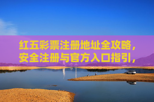 红五彩票注册地址全攻略,安全注册与官方入口指引,红五彩票注册全攻略,安全注册与官方入口指引 红五彩票注册地址全攻略,安全注册与官方入口指引,红五彩票注册全攻略,安全注册与官方入口指引