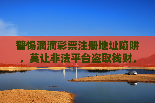 警惕滴滴彩票注册地址陷阱,莫让非法平台盗取钱财,滴滴彩票注册地址藏陷阱,警惕非法平台盗钱财 警惕滴滴彩票注册地址陷阱,莫让非法平台盗取钱财,滴滴彩票注册地址藏陷阱,警惕非法平台盗钱财