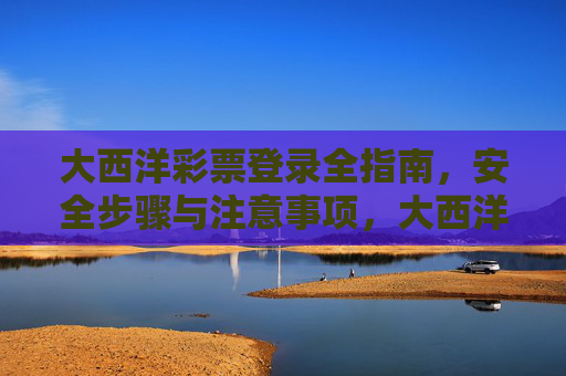 大西洋彩票登录全指南，安全步骤与注意事项，大西洋彩票登录安全全指南，步骤与注意事项