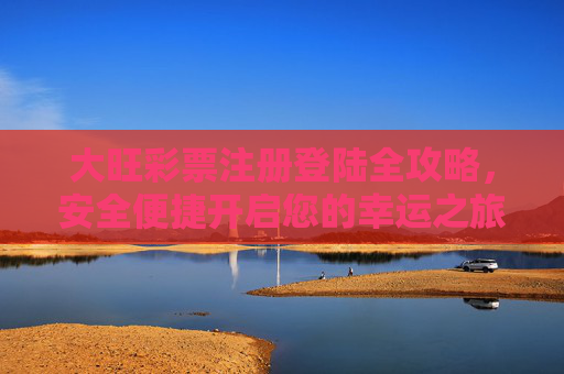 大旺彩票注册登陆全攻略，安全便捷开启您的幸运之旅，大旺彩票注册登陆全攻略，安全便捷开启幸运之旅