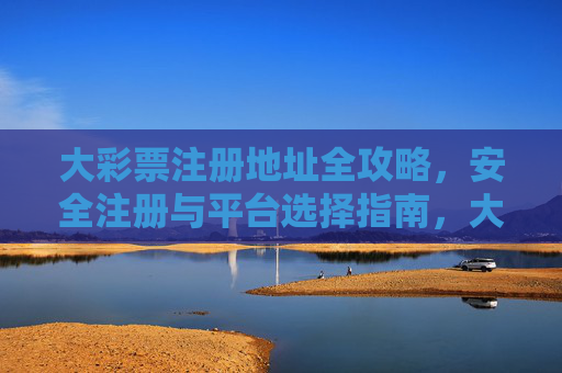 大彩票注册地址全攻略,安全注册与平台选择指南,大彩票注册地址安全与平台选择全攻略 大彩票注册地址全攻略,安全注册与平台选择指南,大彩票注册地址安全与平台选择全攻略