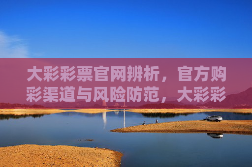大彩彩票官网辨析,官方购彩渠道与风险防范,大彩彩票官网辨析,官方购彩渠道与风险防范 大彩彩票官网辨析,官方购彩渠道与风险防范,大彩彩票官网辨析,官方购彩渠道与风险防范