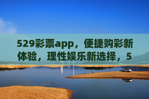 529彩票app，便捷购彩新体验，理性娱乐新选择，529彩票app，便捷购彩新体验，理性娱乐新选择