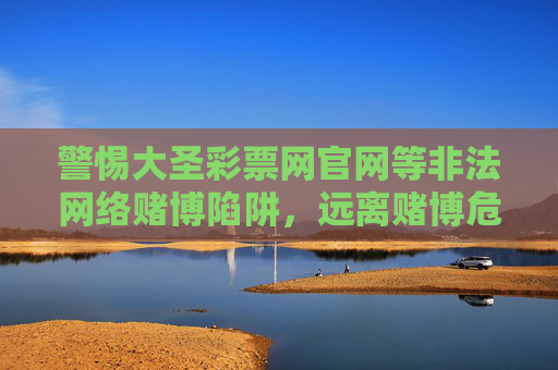 警惕大圣彩票网官网等非法网络赌博陷阱,远离赌博危害,警惕大圣彩票网官网非法网络赌博陷阱,远离赌博危害 警惕大圣彩票网官网等非法网络赌博陷阱,远离赌博危害,警惕大圣彩票网官网非法网络赌博陷阱,远离赌博危害