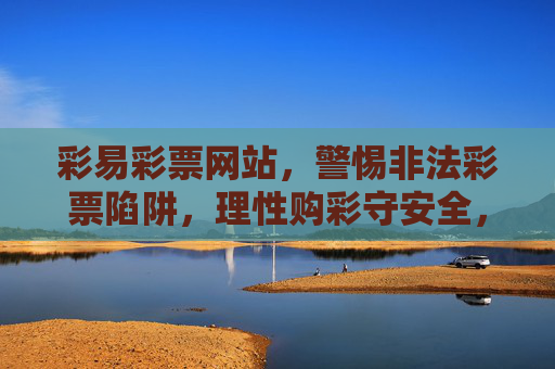 彩易彩票网站，警惕非法彩票陷阱，理性购彩守安全，彩易彩票网站，警惕非法陷阱，理性购彩守安全