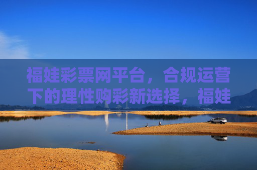 福娃彩票网平台，合规运营下的理性购彩新选择，福娃彩票网，合规运营，理性购彩新选择