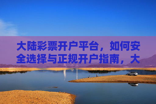 大陆彩票开户平台,如何安全选择与正规开户指南,大陆彩票平台安全选择与正规开户指南 大陆彩票开户平台,如何安全选择与正规开户指南,大陆彩票平台安全选择与正规开户指南