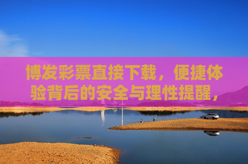 博发彩票直接下载,便捷体验背后的安全与理性提醒,博发彩票直接下载,便捷背后的安全与理性提醒 博发彩票直接下载,便捷体验背后的安全与理性提醒,博发彩票直接下载,便捷背后的安全与理性提醒
