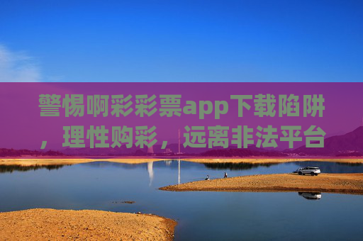 警惕啊彩彩票app下载陷阱,理性购彩,远离非法平台,警惕啊彩彩票app下载陷阱,理性购彩远离非法平台 警惕啊彩彩票app下载陷阱,理性购彩,远离非法平台,警惕啊彩彩票app下载陷阱,理性购彩远离非法平台