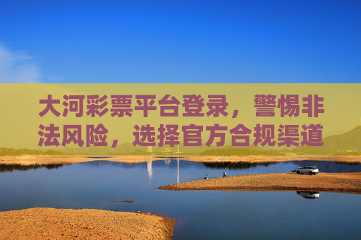 大河彩票平台登录,警惕非法风险,选择官方合规渠道,大河彩票登录,警惕非法风险,选择官方合规渠道 大河彩票平台登录,警惕非法风险,选择官方合规渠道,大河彩票登录,警惕非法风险,选择官方合规渠道