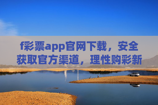 f彩票app官网下载,安全获取官方渠道,理性购彩新指南,f彩票app官网下载,安全获取官方渠道与理性购彩新指南 f彩票app官网下载,安全获取官方渠道,理性购彩新指南,f彩票app官网下载,安全获取官方渠道与理性购彩新指南