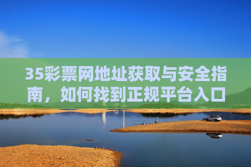 35彩票网地址获取与安全指南,如何找到正规平台入口,35彩票网正规平台地址获取安全指南 35彩票网地址获取与安全指南,如何找到正规平台入口,35彩票网正规平台地址获取安全指南
