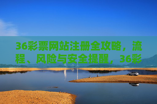 36彩票网站注册全攻略，流程、风险与安全提醒，36彩票网站注册全攻略，流程、风险与安全提醒