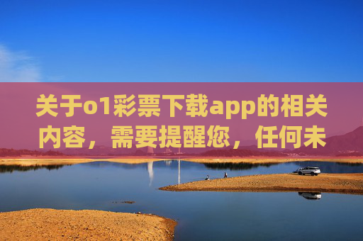 关于o1彩票下载app的相关内容，需要提醒您，任何未经国家批准的彩票平台均属非法，此类APP可能涉及赌博、诈骗等违法犯罪活动，严重危害个人财产安全和合法权益，警惕！o1彩票下载app非法，涉嫌赌博诈骗危害财产安全