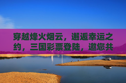 穿越烽火烟云，邂逅幸运之约，三国彩票登陆，邀您共赴历史与机遇的盛宴，三国彩票，烽火烟云中的幸运之约