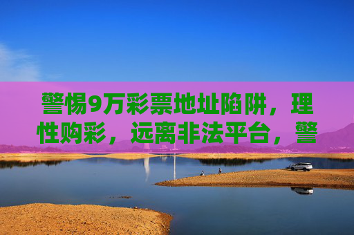 警惕9万彩票地址陷阱,理性购彩,远离非法平台,警惕9万彩票地址陷阱,理性购彩远离非法平台 警惕9万彩票地址陷阱,理性购彩,远离非法平台,警惕9万彩票地址陷阱,理性购彩远离非法平台