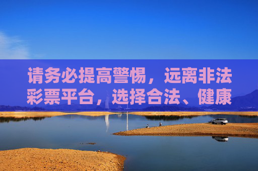 请务必提高警惕,远离非法彩票平台,选择合法、健康的娱乐方式,保护自身财产安全。如遇可疑平台,可向公安机关或相关部门举报,共同维护良好的网络环境,警惕非法彩票平台,守护自身财产安全 请务必提高警惕,远离非法彩票平台,选择合法、健康的娱乐方式,保护自身财产安全。如遇可疑平台,可向公安机关或相关部门举报,共同维护良好的网络环境,警惕非法彩票平台,守护自身财产安全