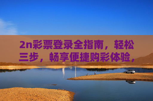 2n彩票登录全指南,轻松三步,畅享便捷购彩体验,2n彩票登录全指南,轻松三步畅享便捷购彩 2n彩票登录全指南,轻松三步,畅享便捷购彩体验,2n彩票登录全指南,轻松三步畅享便捷购彩