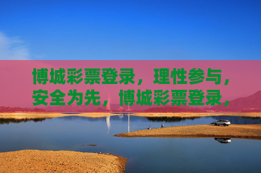 博城彩票登录,理性参与,安全为先,博城彩票登录,理性参与,安全为先 博城彩票登录,理性参与,安全为先,博城彩票登录,理性参与,安全为先
