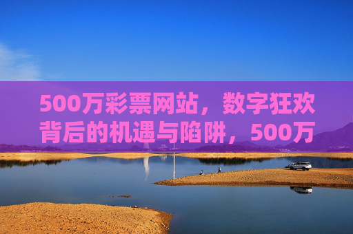 500万彩票网站,数字狂欢背后的机遇与陷阱,500万彩票网站,数字狂欢中的机遇与陷阱 500万彩票网站,数字狂欢背后的机遇与陷阱,500万彩票网站,数字狂欢中的机遇与陷阱